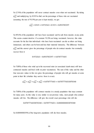 66
So 2.74% of the population will never contract measles even when not vaccinated. By taking
𝑝 𝑀𝑍
( 𝑛)
and multiplying by 0.919 to find out the percentage of those who are vaccinated
(assuming the rate of 91.9% per year is kept steady), we get:
𝑝 𝑀𝑍
( 𝑛)
∗ 0.919 = 0.972563 ∗ 0.919 = 0.893785397
So 89.4% of the population will have been vaccinated and be safe from measles at any point.
This seems counter-intuitive if a constant 91.9% are being vaccinated, however, this value
accounts for the fact that individuals who have been vaccinated can die as others are being
immunised, and others can be born and lose their maternal immunity. The difference between
𝑝 𝑀𝑍
( 𝑛)
and this answer gives the percentage of people who do contract measles but eventually
recover from it:
0.972563 − 0.893785397 = 0.078777603
So 7.88% of those who wind up in the recovered state (or associated death state) will have
contracted measles and lived (with no prior vaccination). The sum of this value and the other
four non-zero values in this row gives the percentage of people who will get measles at some
point in their life (whether they survive from it or not):
𝑝 𝑀𝑋
( 𝑛)
+ 𝑝 𝑀𝑇
( 𝑛)
+ 𝑝 𝑀𝑌
( 𝑛)
+ 𝑝 𝑀𝑈
( 𝑛)
+ 0.078777603 = 0.0787776033870348
So 7.88% of the population will contract measles in a steady population that stays constant
for many years. As this value is very similar to our previous value, most people who contract
measles will live. The difference will give the overall exact percentage who will die:
0.0787776033870348− 0.078777603 = 0.0000000003870348
So 0.000000039% of the long-term population will die from measles.
 