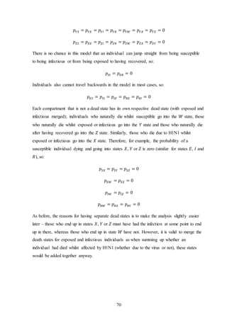 70
𝑝 𝑌𝑆 = 𝑝 𝑌𝐸 = 𝑝 𝑌𝐼 = 𝑝 𝑌𝑅 = 𝑝 𝑌𝑊 = 𝑝 𝑌𝑋 = 𝑝 𝑌𝑍 = 0
𝑝 𝑍𝑆 = 𝑝 𝑍𝐸 = 𝑝 𝑍𝐼 = 𝑝 𝑍𝑅 = 𝑝 𝑍𝑊 = 𝑝 𝑍𝑋 = 𝑝 𝑍𝑌 = 0
There is no chance in this model that an individual can jump straight from being susceptible
to being infectious or from being exposed to having recovered, so:
𝑝𝑆𝐼 = 𝑝 𝐸𝑅 = 0
Individuals also cannot travel backwards in the model in most cases, so:
𝑝 𝐸𝑆 = 𝑝𝐼𝑆 = 𝑝𝐼𝐸 = 𝑝 𝑅𝐸 = 𝑝 𝑅𝐼 = 0
Each compartment that is not a dead state has its own respective dead state (with exposed and
infectious merged); individuals who naturally die whilst susceptible go into the 𝑊 state, those
who naturally die whilst exposed or infectious go into the 𝑌 state and those who naturally die
after having recovered go into the 𝑍 state. Similarly, those who die due to H1N1 whilst
exposed or infectious go into the 𝑋 state. Therefore, for example, the probability of a
susceptible individual dying and going into states 𝑋, 𝑌 or 𝑍 is zero (similar for states 𝐸, 𝐼 and
𝑅), so:
𝑝𝑆𝑋 = 𝑝𝑆𝑌 = 𝑝𝑆𝑍 = 0
𝑝 𝐸𝑊 = 𝑝 𝐸𝑍 = 0
𝑝𝐼𝑊 = 𝑝𝐼𝑍 = 0
𝑝 𝑅𝑊 = 𝑝 𝑅𝑋 = 𝑝 𝑅𝑌 = 0
As before, the reasons for having separate dead states is to make the analysis slightly easier
later – those who end up in states 𝑋, 𝑌 or 𝑍 must have had the infection at some point to end
up in there, whereas those who end up in state 𝑊 have not. However, it is valid to merge the
death states for exposed and infectious individuals as when summing up whether an
individual had died whilst affected by H1N1 (whether due to the virus or not), these states
would be added together anyway.
 