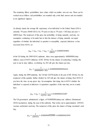 71
The remaining fifteen probabilities have values which are neither zero nor one. These can be
worked out as follows (all probabilities are rounded only at the final answer and are rounded
to six significant figures):
As already stated, the average life expectancy of an individual in the United States (US) is
currently 79 years (WHO 2012). So, 79 years in days is 79 years ∗ 365 days per year =
28835 days. The reciprocal of this gives the probability of dying naturally each day. An
assumption continuing to be made here is that the chances of dying naturally are equal
regardless of whether the individual in question is susceptible, exposed, infectious or has
recovered from H1N1, so:
𝑝𝑆𝑊 = 𝑝 𝐸𝑌 = 𝑝𝐼𝑌 = 𝑝 𝑅𝑍 =
1
28835
≅ 0.0000346801
In the US during the 2009 H1N1 epidemic, there were approximately 60000000 (sixty
million) cases of H1N1 influenza (CDC 2010a). So the chance of contracting it during this
year is one in sixty million, so dividing by 365 will give the chance per day:
𝑝𝑆𝐸 =
1
60000000∗ 365
≅ 0.0000000000456621
Again, during the 2009 epidemic, the US had 12270 deaths in the year (CDC 2010a). So, the
reciprocal of this quantity further divided by 365 will give the chance of dying from H1N1 if
you have the virus on any given day. An assumption that dying due to H1N1 whether the
individual is exposed or infectious is equivalent regardless of the state they are in is made
here:
𝑝 𝐸𝑋 = 𝑝𝐼𝑋 =
1
12270 ∗ 365
≅ 0.000000223287
The US government administered a figure of 91000000 (ninety-one million) (Drummond
2010) vaccinations during the year of the outbreak. That works out to approximately 249315
vaccines performed each day. The reciprocal of this gives the chance of being vaccinated each
day:
𝑝𝑆𝑅 =
1
249315
= 0.000004010989̅̅̅̅̅̅̅̅̅̅ ≅ 0.00000401099
 