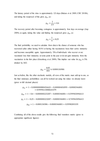 72
The latency period of the virus is approximately 2.5 days (Balcan et al. 2009, CDC 2010b),
and taking the reciprocal of this gives 𝑝 𝐸𝐼 , so:
𝑝 𝐸𝐼 =
1
2.5
= 0.4
The recovery period after becoming contagious is approximately four days on average (Asp
2009), so again, taking this value and finding the reciprocal gives 𝑝𝐼𝑅 , so:
𝑝𝐼𝑅 =
1
4
= 0.25
The final probability we need to calculate from data is the chance of someone who has
recovered (after either having H1N1 or having the vaccination) loses their active immunity
and becomes susceptible again. Approximately 5% of individuals who recover or are
vaccinated lose their immunity at some point in the year or do not gain immunity from the
vaccination in the first place (Greenberg et al. 2009). This implies our value for 𝑝 𝑅𝑆 is 5%
divided by 365:
𝑝 𝑅𝑆 =
0.05
365
≅ 0.000136986
Just as before, like the other stochastic models, all rows of the matrix must add up to one, so
the final stationary probabilities can all be worked out using the values we already know
(given to full decimal places):
𝑝𝑆𝑆 = 1 − 0.0000000000456621 − 0.00000401099 − 0.0000346801
= 0.9999613088643379
𝑝 𝐸𝐸 = 1 − 0.4 − 0.000000223287− 0.0000346801 = 0.599965096613
𝑝𝐼𝐼 = 1 − 0.25 − 0.000000223287 − 0.0000346801 = 0.749965096613
𝑝 𝑅𝑅 = 1 − 0.000136986 − 0.0000346801 = 0.9998283339
Combining all of the above results give the following final transition matrix (given to
appropriate significant figures):
 