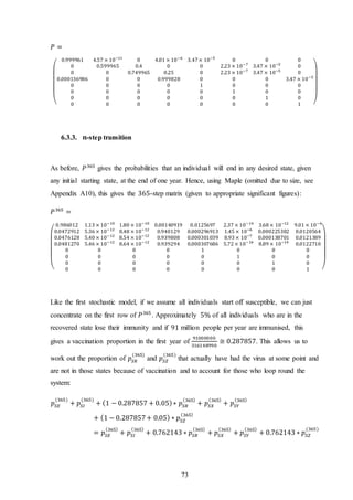 73
𝑃 =
(
0.999961 4.57 × 10−11
0 4.01 × 10−6
3.47× 10−5
0 0 0
0 0.599965 0.4 0 0 2.23 × 10−7
3.47 × 10−5
0
0 0 0.749965 0.25 0 2.23 × 10−7
3.47 × 10−5
0
0.000136986 0 0 0.999828 0 0 0 3.47 × 10−5
0 0 0 0 1 0 0 0
0 0 0 0 0 1 0 0
0 0 0 0 0 0 1 0
0 0 0 0 0 0 0 1 )
6.3.3. 𝒏-step transition
As before, 𝑃365
gives the probabilities that an individual will end in any desired state, given
any initial starting state, at the end of one year. Hence, using Maple (omitted due to size, see
Appendix A10), this gives the 365-step matrix (given to appropriate significant figures):
𝑃365
=
(
0.986012 1.13 × 10−10
1.80 × 10−10
0.00140919 0.0125697 2.37 × 10−14
3.68 × 10−12
9.01 × 10−6
0.0472912 5.36 × 10−12
8.48 × 10−12
0.940129 0.000296913 1.45 × 10−6
0.000225382 0.0120564
0.0476128 5.40 × 10−12
8.54 × 10−12
0.939808 0.000301039 8.93 × 10−7
0.000138701 0.0121389
0.0481270 5.46 × 10−12
8.64 × 10−12
0.939294 0.000307686 5.72 × 10−16
8.89 × 10−14
0.0122710
0 0 0 0 1 0 0 0
0 0 0 0 0 1 0 0
0 0 0 0 0 0 1 0
0 0 0 0 0 0 0 1 )
Like the first stochastic model, if we assume all individuals start off susceptible, we can just
concentrate on the first row of 𝑃365
. Approximately 5% of all individuals who are in the
recovered state lose their immunity and if 91 million people per year are immunised, this
gives a vaccination proportion in the first year of
91000000
316148990
≅ 0.287857. This allows us to
work out the proportion of 𝑝𝑆𝑅
(365)
and 𝑝𝑆𝑍
(365)
that actually have had the virus at some point and
are not in those states because of vaccination and to account for those who loop round the
system:
𝑝𝑆𝐸
(365)
+ 𝑝𝑆𝐼
(365)
+ (1 − 0.287857 + 0.05)∗ 𝑝𝑆𝑅
(365)
+ 𝑝𝑆𝑋
(365)
+ 𝑝𝑆𝑌
(365)
+ (1 − 0.287857+ 0.05) ∗ 𝑝𝑆𝑍
(365)
= 𝑝𝑆𝐸
(365)
+ 𝑝𝑆𝐼
(365)
+ 0.762143 ∗ 𝑝𝑆𝑅
(365)
+ 𝑝𝑆𝑋
(365)
+ 𝑝𝑆𝑌
(365)
+ 0.762143 ∗ 𝑝𝑆𝑍
(365)
 