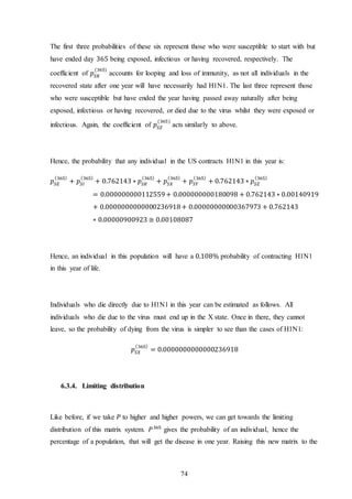 74
The first three probabilities of these six represent those who were susceptible to start with but
have ended day 365 being exposed, infectious or having recovered, respectively. The
coefficient of 𝑝𝑆𝑅
(365)
accounts for looping and loss of immunity, as not all individuals in the
recovered state after one year will have necessarily had H1N1. The last three represent those
who were susceptible but have ended the year having passed away naturally after being
exposed, infectious or having recovered, or died due to the virus whilst they were exposed or
infectious. Again, the coefficient of 𝑝𝑆𝑍
(365)
acts similarly to above.
Hence, the probability that any individual in the US contracts H1N1 in this year is:
𝑝𝑆𝐸
(365)
+ 𝑝𝑆𝐼
(365)
+ 0.762143 ∗ 𝑝𝑆𝑅
(365)
+ 𝑝𝑆𝑋
(365)
+ 𝑝𝑆𝑌
(365)
+ 0.762143 ∗ 𝑝𝑆𝑍
(365)
= 0.000000000112559+ 0.000000000180098 + 0.762143 ∗ 0.00140919
+ 0.0000000000000236918+ 0.00000000000367973 + 0.762143
∗ 0.00000900923 ≅ 0.00108087
Hence, an individual in this population will have a 0.108% probability of contracting H1N1
in this year of life.
Individuals who die directly due to H1N1 in this year can be estimated as follows. All
individuals who die due to the virus must end up in the X state. Once in there, they cannot
leave, so the probability of dying from the virus is simpler to see than the cases of H1N1:
𝑝𝑆𝑋
(365)
= 0.0000000000000236918
6.3.4. Limiting distribution
Like before, if we take 𝑃 to higher and higher powers, we can get towards the limiting
distribution of this matrix system. 𝑃365
gives the probability of an individual, hence the
percentage of a population, that will get the disease in one year. Raising this new matrix to the
 
