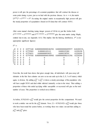 75
power 𝑛 will give the percentage of a constant population that will contract the disease at
some point during 𝑛 years, just as we had with the previous disease. As 𝑛 → ∞, the matrix
( 𝑃365) 𝑛
= 𝑃365∗𝑛
→ 𝑃 𝑛
. So raising the original matrix to exceptionally high powers will give
the steady proportion of a population (based on US data) that will contract H1N1.
After some manual checking (using integer powers of 10 for 𝑛), just like before both
𝑃365∗100000
= 𝑃36500000
and 𝑃365∗1000000
= 𝑃365000000
give the same matrix (using Maple,
omitted due to size, see Appendix A11). This implies that the limiting distribution, 𝑃 𝑛
, is (to
appropriate significant figures):
𝑃 𝑛
=
(
0 0 0 0 0.977168 0.00000000000186701 0.000000000289977 0.0228319
0 0 0 0 0.779583 0.00000145112 0.000225382 0.220190
0 0 0 0 0.779651 0.000000893025 0.000138701 0.220209
0 0 0 0 0.779760 0.00000000000148983 0.000000000231396 0.220240
0 0 0 0 1 0 0 0
0 0 0 0 0 1 0 0
0 0 0 0 0 0 1 0
0 0 0 0 0 0 0 1 )
From this, the result here shows that given enough time, all individuals will pass away (all
elements in the first four columns are zero so no-one ends up in the 𝑆, 𝐸, 𝐼 or 𝑅 states), which
again, is obvious. By adding 𝑝𝑆𝑋
( 𝑛)
+ 𝑝𝑆𝑌
( 𝑛)
, it shows a steady percentage of the population who
will have caught H1N1 and died whilst infected (naturally or due to the virus). Then adding a
proportion of those who ended up dying whilst susceptible or recovered will give us the total
number of cases. This proportion is worked out as follows:
As before, 0.762143∗ 𝑝𝑆𝑍
( 𝑛)
would give the correct proportion for this compartment. We need
to work a similar one out for the 𝑝𝑆𝑊
( 𝑛)
element. Now, (1 − 0.762143)∗ 𝑝𝑆𝑊
( 𝑛)
would give those
who have been round the system before, so working these two values out and then adding to
𝑝𝑆𝑋
( 𝑛)
and 𝑝𝑆𝑌
( 𝑛)
gives:
 