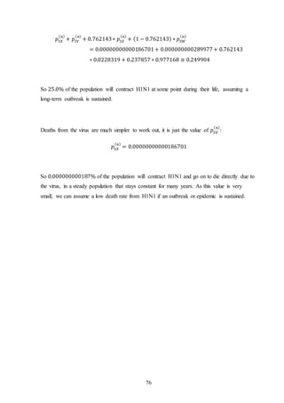 76
𝑝𝑆𝑋
( 𝑛)
+ 𝑝𝑆𝑌
( 𝑛)
+ 0.762143∗ 𝑝𝑆𝑍
( 𝑛)
+ (1 − 0.762143) ∗ 𝑝𝑆𝑊
( 𝑛)
= 0.00000000000186701+ 0.000000000289977+ 0.762143
∗ 0.0228319 + 0.237857 ∗ 0.977168 ≅ 0.249904
So 25.0% of the population will contract H1N1 at some point during their life, assuming a
long-term outbreak is sustained.
Deaths from the virus are much simpler to work out, it is just the value of 𝑝𝑆𝑋
( 𝑛)
:
𝑝𝑆𝑋
( 𝑛)
= 0.00000000000186701
So 0.000000000187% of the population will contract H1N1 and go on to die directly due to
the virus, in a steady population that stays constant for many years. As this value is very
small, we can assume a low death rate from H1N1 if an outbreak or epidemic is sustained.
 