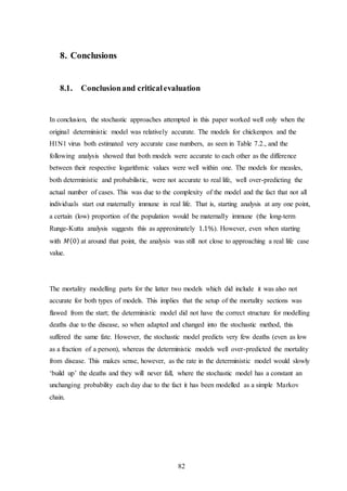 82
8. Conclusions
8.1. Conclusionand criticalevaluation
In conclusion, the stochastic approaches attempted in this paper worked well only when the
original deterministic model was relatively accurate. The models for chickenpox and the
H1N1 virus both estimated very accurate case numbers, as seen in Table 7.2., and the
following analysis showed that both models were accurate to each other as the difference
between their respective logarithmic values were well within one. The models for measles,
both deterministic and probabilistic, were not accurate to real life, well over-predicting the
actual number of cases. This was due to the complexity of the model and the fact that not all
individuals start out maternally immune in real life. That is, starting analysis at any one point,
a certain (low) proportion of the population would be maternally immune (the long-term
Runge-Kutta analysis suggests this as approximately 1.1%). However, even when starting
with 𝑀(0) at around that point, the analysis was still not close to approaching a real life case
value.
The mortality modelling parts for the latter two models which did include it was also not
accurate for both types of models. This implies that the setup of the mortality sections was
flawed from the start; the deterministic model did not have the correct structure for modelling
deaths due to the disease, so when adapted and changed into the stochastic method, this
suffered the same fate. However, the stochastic model predicts very few deaths (even as low
as a fraction of a person), whereas the deterministic models well over-predicted the mortality
from disease. This makes sense, however, as the rate in the deterministic model would slowly
‘build up’ the deaths and they will never fall, where the stochastic model has a constant an
unchanging probability each day due to the fact it has been modelled as a simple Markov
chain.
 