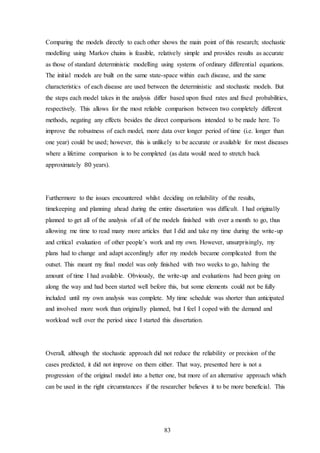 83
Comparing the models directly to each other shows the main point of this research; stochastic
modelling using Markov chains is feasible, relatively simple and provides results as accurate
as those of standard deterministic modelling using systems of ordinary differential equations.
The initial models are built on the same state-space within each disease, and the same
characteristics of each disease are used between the deterministic and stochastic models. But
the steps each model takes in the analysis differ based upon fixed rates and fixed probabilities,
respectively. This allows for the most reliable comparison between two completely different
methods, negating any effects besides the direct comparisons intended to be made here. To
improve the robustness of each model, more data over longer period of time (i.e. longer than
one year) could be used; however, this is unlikely to be accurate or available for most diseases
where a lifetime comparison is to be completed (as data would need to stretch back
approximately 80 years).
Furthermore to the issues encountered whilst deciding on reliability of the results,
timekeeping and planning ahead during the entire dissertation was difficult. I had originally
planned to get all of the analysis of all of the models finished with over a month to go, thus
allowing me time to read many more articles that I did and take my time during the write-up
and critical evaluation of other people’s work and my own. However, unsurprisingly, my
plans had to change and adapt accordingly after my models became complicated from the
outset. This meant my final model was only finished with two weeks to go, halving the
amount of time I had available. Obviously, the write-up and evaluations had been going on
along the way and had been started well before this, but some elements could not be fully
included until my own analysis was complete. My time schedule was shorter than anticipated
and involved more work than originally planned, but I feel I coped with the demand and
workload well over the period since I started this dissertation.
Overall, although the stochastic approach did not reduce the reliability or precision of the
cases predicted, it did not improve on them either. That way, presented here is not a
progression of the original model into a better one, but more of an alternative approach which
can be used in the right circumstances if the researcher believes it to be more beneficial. This
 