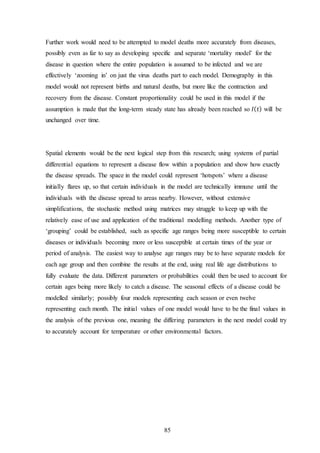 85
Further work would need to be attempted to model deaths more accurately from diseases,
possibly even as far to say as developing specific and separate ‘mortality model’ for the
disease in question where the entire population is assumed to be infected and we are
effectively ‘zooming in’ on just the virus deaths part to each model. Demography in this
model would not represent births and natural deaths, but more like the contraction and
recovery from the disease. Constant proportionality could be used in this model if the
assumption is made that the long-term steady state has already been reached so 𝐼( 𝑡) will be
unchanged over time.
Spatial elements would be the next logical step from this research; using systems of partial
differential equations to represent a disease flow within a population and show how exactly
the disease spreads. The space in the model could represent ‘hotspots’ where a disease
initially flares up, so that certain individuals in the model are technically immune until the
individuals with the disease spread to areas nearby. However, without extensive
simplifications, the stochastic method using matrices may struggle to keep up with the
relatively ease of use and application of the traditional modelling methods. Another type of
‘grouping’ could be established, such as specific age ranges being more susceptible to certain
diseases or individuals becoming more or less susceptible at certain times of the year or
period of analysis. The easiest way to analyse age ranges may be to have separate models for
each age group and then combine the results at the end, using real life age distributions to
fully evaluate the data. Different parameters or probabilities could then be used to account for
certain ages being more likely to catch a disease. The seasonal effects of a disease could be
modelled similarly; possibly four models representing each season or even twelve
representing each month. The initial values of one model would have to be the final values in
the analysis of the previous one, meaning the differing parameters in the next model could try
to accurately account for temperature or other environmental factors.
 