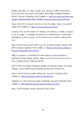 88
Fleming, D.M., Elliot, A.J., Miles, J., Barley, M.A. and Grant, S. (2007) Weekly Returns
Service Annual Prevalence Report 2007 [online]. Royal College of General Practitioners
(RCGP). [Accessed 15 September 2014]. Available at: <http://www.rcgp.org.uk/clinical-and-
research/~/media/Files/CIRC/CIRC-76-80/BRU_Annual_prevalence_report_2007.ashx>
Flu.gov (2014) H1N1 (originally referred to as Swine Flu) [online]. Flu.gov. [Accessed 26
August 2014]. Available at: <http://www.flu.gov/about_the_flu/h1n1/>
Greenberg, M.E., Lai, M.H., Hartel, G.F., Wichems, C.H., Gittleson, G., Bennet, J., Dawson,
G., Hu, W., Leggio, C., Washington, D. & Basser, R.L. (2009) Response to a Monovalent
2009 Influenza A (H1N1) Vaccine. The New England Journal of Medicine, 361, pp.2405-
2413.
Hille, P. (2014) Ebola outbreak in DRC: same virus, but different [online]. Deutsche Welle
(DW). [Accessed 3 September 2014]. Available at: <http://www.dw.de/ebola-outbreak-in-
drc-same-virus-but-different/a-17875656>
Höhle, M., Jørgensen, E. and O'Neill, P.D. (2005) Inference in disease transmission
experiments by using stochastic epidemic models. Journal of the Royal Statistical Society:
Series C (Applied Statistics), 54(2), pp.349-266.
Inaba, Y. (2014) An Example of Statistical Modeling for Count Data Analysis in Secondary
Education. Journal of Mathematical Modelling and Application, 1(9), pp.14-21.
Knott, L. (2013) Chickenpox [online]. Patient.co.uk. [Accessed 12 September 2014].
Available at: <http://www.patient.co.uk/doctor/chickenpox-pro>
Lamprecht, C.L. (2012) Chickenpox [online]. KidsHealth. [Accessed 12 September 2014].
Available at: <http://kidshealth.org/kid/ill_injure/sick/chicken_pox.html>
Meiss, J. (2007) Dynamical systems. Scholarpedia, 2(2), p.1629.
 