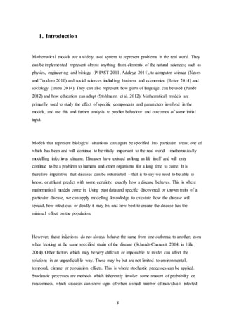 8
1. Introduction
Mathematical models are a widely used system to represent problems in the real world. They
can be implemented represent almost anything from elements of the natural sciences; such as
physics, engineering and biology (PHAST 2011, Adeleye 2014), to computer science (Neves
and Teodoro 2010) and social sciences including business and economics (Reiter 2014) and
sociology (Inaba 2014). They can also represent how parts of language can be used (Pande
2012) and how education can adapt (Stohlmann et al. 2012). Mathematical models are
primarily used to study the effect of specific components and parameters involved in the
models, and use this and further analysis to predict behaviour and outcomes of some initial
input.
Models that represent biological situations can again be specified into particular areas; one of
which has been and will continue to be vitally important to the real world – mathematically
modelling infectious disease. Diseases have existed as long as life itself and will only
continue to be a problem to humans and other organisms for a long time to come. It is
therefore imperative that diseases can be outsmarted – that is to say we need to be able to
know, or at least predict with some certainty, exactly how a disease behaves. This is where
mathematical models come in. Using past data and specific discovered or known traits of a
particular disease, we can apply modelling knowledge to calculate how the disease will
spread, how infectious or deadly it may be, and how best to ensure the disease has the
minimal effect on the population.
However, these infections do not always behave the same from one outbreak to another, even
when looking at the same specified strain of the disease (Schmidt-Chanasit 2014, in Hille
2014). Other factors which may be very difficult or impossible to model can affect the
solutions in an unpredictable way. These may be but are not limited to environmental,
temporal, climate or population effects. This is where stochastic processes can be applied.
Stochastic processes are methods which inherently involve some amount of probability or
randomness, which diseases can show signs of when a small number of individuals infected
 