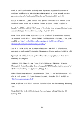 90
Pande, H. (2012) Mathematical modeling of the dependence of pattern of occurrence of
graphemes in different texts with reference to the occurrence in various words in intra text
perspective. Journal of Mathematical Modelling and Application, 1(8), pp.84-90.
Pech, R.P. and Hone, J. (1988) A model of the dynamics and control of an outbreak of foot
and mouth disease in feral pigs in Australia. Journal of Applied Ecology, 25, pp.63-78.
Pech, R.P. and McIlroy, J.C. (1990) A model of the velocity of the advance of foot and mouth
disease in feral pigs. Journal of Applied Ecology, 27, pp.635-650.
Public Health Action Support Team (PHAST) (2011) The Uses of Mathematical Modelling
Techniques in Health Service Planning [online]. HealthKnowledge. [Accessed 31 July 2014].
Available at: <http://www.healthknowledge.org.uk/public-health-textbook/health-
information/3c-applications/mathematical-modelling>
Schichl, H. (2004) Models and the History of Modelling. in Kallrath, J. (ed.) Modeling
Languages in Mathematical Optimization. Massachusetts: Kluwer Academic Publishers, p.28.
Spencer, S.E.F. (2007) Stochastic Epidemic Models for Emerging Diseases. Ph.D. Thesis,
University of Nottingham.
Stohlmann, M.S., Moore, T.J. and Cramer, K. (2012) Preservice Elementary Teachers'
Mathematical Content Knowledge from an Integrated STEM Modelling Activity. Journal of
Mathematical Modelling and Application, 1(8), pp.18-31.
United States Census Bureau (U.S. Census Bureau) (2013) U.S. and World Population Clock
(July 4, 2013) [online]. U.S. Census Bureau. [Accessed 3 September 2014]. Available at:
<http://www.census.gov/popclock>
Urwin, H. (2011b) MAT-20006: Stochastic Processes Lecture at Keele University, 8 February
2011.
Urwin, H. (2011b) MAT-20006: Stochastic Processes Lecture at Keele University, 10
February 2011.
 