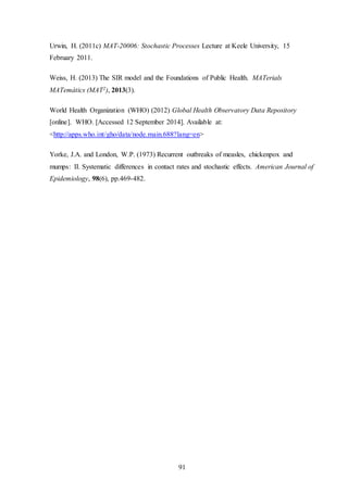 91
Urwin, H. (2011c) MAT-20006: Stochastic Processes Lecture at Keele University, 15
February 2011.
Weiss, H. (2013) The SIR model and the Foundations of Public Health. MATerials
MATemàtics (MAT2), 2013(3).
World Health Organization (WHO) (2012) Global Health Observatory Data Repository
[online]. WHO. [Accessed 12 September 2014]. Available at:
<http://apps.who.int/gho/data/node.main.688?lang=en>
Yorke, J.A. and London, W.P. (1973) Recurrent outbreaks of measles, chickenpox and
mumps: II. Systematic differences in contact rates and stochastic effects. American Journal of
Epidemiology, 98(6), pp.469-482.
 