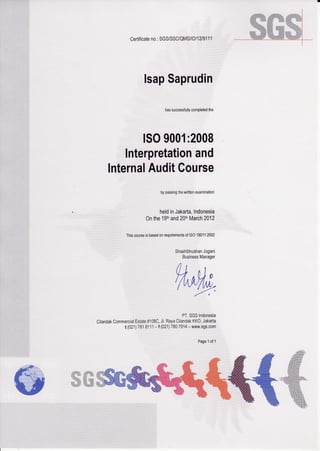 Certificateno.:SGS/SSC/QMS/ID/12/9111
lsapSaprudin
hassuccessfullycompletedthe
ISO9001:2008
lnterpretationand
lnternalAuditGourse
bypassingthewrittenexamination
heldinJakarta,Indonesia
onthe19fl'and20tnMarch2012
ThiscourseisbasedonrequhementsofISO19011:2002
PT,SGSIndonesia
CilandakCommercialEstate#108C,Jl.RayaCilandakKKO,Jakarta
t (021)i818111- f (021)7807914-www.sgs.com
Page1of1
ShashibhushanJogani
BusinessManager
u-.1 ll I ^/ /l. r, uJ Frt t I n tL I tt - -
' / t/t vt/ttt)
-a
--r
ffi@
 