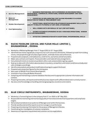 CORE COMPETENCIES
 BUSINESS PROFESSIONAL WITH EXPERIENCE IN DRIVINGMATERIAL
MANAGEMENT, COMMERCIAL OPERATIONS, VENDOR MANAGEMENT AND TEAM
MANAGEMENT.
 EXPERTISE IN IMPLEMENTING COST SAVING MEASURES TO ACHIEVE
REDUCTION IN TERMS OF PROCUREMENT COST.
 EXCEPTIONAL NEGOTIATION & RELATIONSHIP MANAGEMENT SKILLS WITH
ABILITY TO RELATE TO PEOPLE AT ANY LEVEL OF BUSINESS.
 WELL VERSED WITH MM MODULE OF SAP (ERP SOFTWARE).
 GAINED EXTENSIVE EXPERIENCE IN SAP, PURCHASE OPERATIONS, VENDOR
RELATION MANAGEMENT.
 EFFECTIVE COMMUNICATOR WITH EXCEPTIONAL INTERPERSONAL SKILLS
II. RUCHI FOODLINE [OM OIL AND FLOUR MILLS LIMITED ],
BHUBANESWAR , ODISHA
 Workedas a MarketingManager from 1st
August2013 to 31st
August2014.
 Identifiednew clientsregularlybyusingresourcessuchasbusinessdirectories,followedupleadsfromexisting
clients,metpeoplethroughvoluntaryorganizations,andtrade showsandconferences.
 Preparedsalesproposals,estimatedprices,creditterms,warrantiesanddeliverydates.
 Made salescontractsand reports.Processedordersandmade deliveryarrangements.
 Consultedwithclientstoresolve anyproblemsafterasale andprovidedongoingsupport.
 Keptup to date withinformationaboutproductinnovations,competitorsandmarketconditionsandadjusted
salesstrategiesaccordingly.
 Identifynewproductsand productmodifications/savingstosupportthe brand.
 Preparedsalesprojectionfiguresforthe comingyear.
 Was a part of Web& PrintContentDevelopment.
 InvolvedinFocusGroup& Market Research.
 Compilingandmaintainingacustomerdatabase thatdocumentsappropriate customerinformationand
contacts.
 Preparingitineraries,call reportsandmonthlybusinessreportswithsufficientdetailandina timelymanner.
 Has alsoa brief knowledge onhandlingandmanaginglogisticsrecordstosome extent.
III. BLUE CIRCLE INSTRUMENTS , BHUBANESWAR, ODISHA
 Workedas a Trainee Engineerinthe companyfrom1st
Jun 2010 to 30th
May 2011.
 Responsible formonitoringandmaintainingqualityof manufacturedelectrical equipmentsandcompliance
targets.
 Delivered presentationstoanaudience of ManagerLevel withinthe business.
 Provide weeklyandmonthlyreportstoseniormanagersonperformance.
 Preparingandanalysinginformationforthe purpose of ManagementReview.
 Coordinatingthe investigationof customercomplaints.
 Awarenessof regulatoryrequirementandcustomerservice expectations.
 Service Management
 Material
Management
 Vendor Development
 Cost Optimization
 