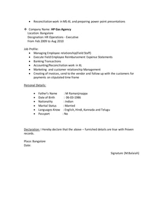  Reconciliation work in MS-XL and preparing power point presentations
 Company Name: HP Gas Agency
Location: Bangalore
Designation: HR Operations - Executive
From Feb 2009 to Aug 2010
Job Profile:
 Managing Employee relationship(Field Staff)
 Execute Field Employee Reimbursement Expense Statements
 Banking Transactions
 Accounting/Reconciliation work in XL
 Marketing and customer relationship Management
 Creating of invoices, send to the vendor and follow up with the customers for
payments on stipulated time frame
Personal Details:
 Father’s Name : M Ramanjinappa
 Date of Birth : 06-03-1986
 Nationality : Indian
 Marital Status : Married
 Languages Know : English, Hindi, Kannada and Telugu
 Passport : No
Declaration: I Hereby declare that the above – furnished details are true with Proven
records.
Place: Bangalore
Date:
Signature (M.Balaiah)
 