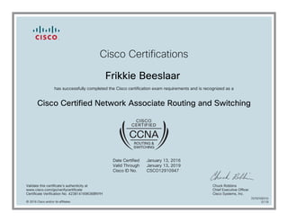 Cisco Certifications
Frikkie Beeslaar
has successfully completed the Cisco certification exam requirements and is recognized as a
Cisco Certified Network Associate Routing and Switching
Date Certified
Valid Through
Cisco ID No.
January 13, 2016
January 13, 2019
CSCO12910947
Validate this certificate's authenticity at
www.cisco.com/go/verifycertificate
Certificate Verification No. 423814169636BNYH
Chuck Robbins
Chief Executive Officer
Cisco Systems, Inc.
© 2016 Cisco and/or its affiliates
7079709310
0119
 