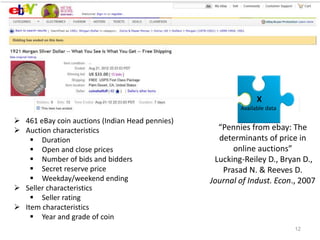 12
 461 eBay coin auctions (Indian Head pennies)
 Auction characteristics
 Duration
 Open and close prices
 Number of bids and bidders
 Secret reserve price
 Weekday/weekend ending
 Seller characteristics
 Seller rating
 Item characteristics
 Year and grade of coin
X
Available data
“Pennies from ebay: The
determinants of price in
online auctions”
Lucking-Reiley D., Bryan D.,
Prasad N. & Reeves D.
Journal of Indust. Econ., 2007
 