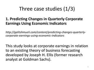 Three case studies (1/3)
1. Predicting Changes in Quarterly Corporate
Earnings Using Economic Indicators
http://galitshmueli.com/content/predicting-changes-quarterly-
corporate-earnings-using-economic-indicators
This study looks at corporate earnings in relation
to an existing theory of business forecasting
developed by Joseph H. Ellis (former research
analyst at Goldman Sachs).
2
 
