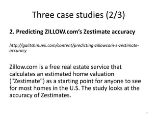 Three case studies (2/3)
2. Predicting ZILLOW.com’s Zestimate accuracy
http://galitshmueli.com/content/predicting-zillowcom-s-zestimate-
accuracy
Zillow.com is a free real estate service that
calculates an estimated home valuation
("Zestimate") as a starting point for anyone to see
for most homes in the U.S. The study looks at the
accuracy of Zestimates.
3
 