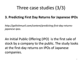 Three case studies (3/3)
3. Predicting First Day Returns for Japanese IPOs
http://galitshmueli.com/content/predicting-first-day-returns-
japanese-ipos.
An Initial Public Offering (IPO) is the first sale of
stock by a company to the public. The study looks
at the first-day returns on IPOs of Japanese
companies.
4
 