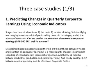 Three case studies (1/3)
1. Predicting Changes in Quarterly Corporate
Earnings Using Economic Indicators
Stages in economic downturn: 1) the peak, 2) modest slowing, 3) intensifying
worrying by investors (a lot of panic selling occurs in this stage), and 4) the
advent of recession. Can we predict the economic slowdown in corporate
earnings (S&P 500 EPS) well in advance?
Ellis claims (based on observations) there is a 0-9 month lag between wages
and its effect on consumer spending. 0-6 months until changes in consumer
spending affects changes in industrial production. Another 6-12 months
between industrial production and capital spending. And finally, another 6-12
between capital spending and its effects on Corporate Profits.
46
 