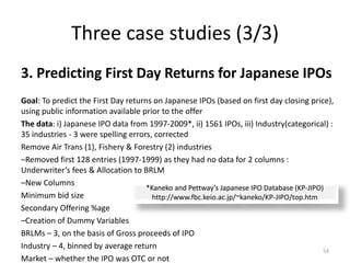 Three case studies (3/3)
3. Predicting First Day Returns for Japanese IPOs
Goal: To predict the First Day returns on Japanese IPOs (based on first day closing price),
using public information available prior to the offer
The data: i) Japanese IPO data from 1997-2009*, ii) 1561 IPOs, iii) Industry(categorical) :
35 industries - 3 were spelling errors, corrected
Remove Air Trans (1), Fishery & Forestry (2) industries
–Removed first 128 entries (1997-1999) as they had no data for 2 columns :
Underwriter’s fees & Allocation to BRLM
–New Columns
Minimum bid size
Secondary Offering %age
–Creation of Dummy Variables
BRLMs – 3, on the basis of Gross proceeds of IPO
Industry – 4, binned by average return
Market – whether the IPO was OTC or not
54
*Kaneko and Pettway’s Japanese IPO Database (KP-JIPO)
http://www.fbc.keio.ac.jp/~kaneko/KP-JIPO/top.htm
 