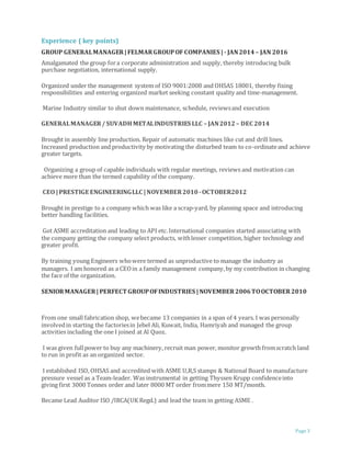 Page 3
Experience ( key points)
GROUP GENERALMANAGER|FELMARGROUPOF COMPANIES |- JAN2014 – JAN 2016
Amalgamated the group fora corporate administration and supply, thereby introducing bulk
purchase negotiation, international supply.
Organized under the management system of ISO 9001:2008 and OHSAS 18001, thereby fixing
responsibilities and entering organized market seeking constant quality and time-management.
Marine Industry similar to shut down maintenance, schedule, reviewsand execution
GENERALMANAGER/ SUVADHMETALINDUSTRIES LLC – JAN2012– DEC 2014
Brought in assembly line production. Repair of automatic machines like cut and drill lines.
Increased production and productivity by motivating the disturbed team to co-ordinateand achieve
greater targets.
Organizing a group of capable individuals with regular meetings, reviews and motivation can
achieve more than the termed capability of the company.
CEO |PRESTIGE ENGINEERINGLLC |NOVEMBER2010 -OCTOBER2012
Brought in prestige to a company which was like a scrap-yard, by planning space and introducing
better handling facilities.
Got ASME accreditation and leading to API etc.International companies started associating with
the company getting the company select products, withlesser competition, higher technology and
greater profit.
By training young Engineers whowere termed as unproductive to manage the industry as
managers. I am honored as a CEOin a family management company,by my contribution in changing
the face of the organization.
SENIORMANAGER| PERFECT GROUPOFINDUSTRIES |NOVEMBER2006TOOCTOBER2010
From one small fabrication shop, webecame 13 companies in a span of 4 years. I was personally
involvedin starting the factoriesin Jebel Ali, Kuwait, India, Hamriyah and managed the group
activities including the one I joined at Al Quoz.
I was given fullpower to buy any machinery, recruit man power, monitor growth fromscratch land
to run in profit as an organized sector.
I established ISO, OHSAS and accredited with ASME U,R,S stamps & National Board to manufacture
pressure vessel as a Team-leader. Was instrumental in getting Thyssen Krupp confidenceinto
giving first 3000 Tonnes order and later 8000 MT order frommere 150 MT/month.
Became Lead Auditor ISO /IRCA(UK Regd.) and lead the team in getting ASME .
 