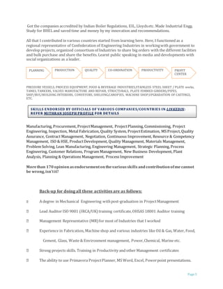 Page 5
Got the companies accredited by Indian Boiler Regulations, EIL, Lloydsetc. Made Industrial Engg.
Study for BHELand saved time and money by my innovation and recommendations.
All that I contributed in various countries started from learning here. Here, I functioned as a
regional representative of Confederation of Engineering Industries in workingwith government to
develop projects, organized consortium of Industries to share big orders with the different facilities
and bulk purchase and share the benefits. Learnt public speaking in media and developments with
social organizations as a leader.
PRESSURE VESSELS, PROCESS EQUIPMENT, FOOD & BEVERAGE INDUSTRIES,STAINLESS STEEL SHEET / PLATE works,
TANKS, TANKERS, VALVES MANUFACTURE AND REPAIR, STRUCTURALS, PLATE FORMED GIRDERS/PIPES,
SHIP/BUS/BUILDING INTERIORS, CONVEYORS, SHELVING,CANOPIES, MACHINE SHOP,UPGRADATION OF CASTINGS,
ETC.
Manufacturing, Procurement, ProjectManagement, ProjectPlanning, Commissioning, Project
Engineering, Inspection, Metal Fabrication, Quality System, ProjectEstimation, MS Project,Quality
Assurance, Contract Management, Negotiation, Continuous Improvement, Resource & Competency
Management, ISO & HSE, ProductDevelopment, Quality Management, Materials Management,
Problem Solving, Lean Manufacturing, Engineering Management, Strategic Planning, Process
Engineering, Customer Relations, Program Management, New Business Development, Plant
Analysis, Planning & Operations Management, Process Improvement
Morethan 170opinion asendorsementonthevariousskills andcontributionofme cannot
be wrong,isn’tit?
Back-up for doing all these activities are as follows:
A degree in Mechanical Engineering withpost-graduation in ProjectManagement
Lead Auditor ISO 9001 (IRCA/UK) training certificate,OHSAS 18001 Auditor training
Management Representative (MR) for most of Industries that I worked
Experience in Fabrication, Machine shop and various industries like Oil & Gas, Water, Food,
Cement, Glass, Waste & Environment management, Power,Chemical, Marine etc.
Strong projects skills. Training in Productivity and other Management certificates
The ability to use Primavera ProjectPlanner, MS Word, Excel, Powerpoint presentations.
PLANNING PRODUCTION QUALITY CO-ORDINATION PRODUCTIVITY PROFIT
CENTER
SKILLS ENDORSED BY OFFICIALS OF VARIOUS COMPANIES/COUNTRIES IN LINKEDIN:
REFER MITHRAN JOSEPH PROFILE FOR DETAILS
 