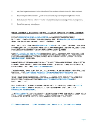 Page 6
Very strong communications skills and workedwith various nationalities and countries.
Excellent presentation skills. Quickto understand any new engineering field of work.
Initiative and Driveto achieve results. Solution to daily issues in Operation management.
Good listener and quicklearner
WHAT ADDITIONAL BENEFITS THE ORGANIZATION BENEFITS WITH MY ADDITION:
BEING A ISO(IRCA/UKREGD.)LEAD AUDITOR,MANAGEMENT SYSTEMWILLBE
IMPLEMENTEDINTRUE SPIRIT AND TRAINING OF ALL THE SECOND-LINE MANAGERS WILL
MAKE THE INDUSTRYRUNSUCCESSFULLYFORMANYYEARS.
WAS THE TEAM LEADER FORASME ACCREDITATION,ICAN GET THE COMPANYAPPROVED
BY ASME (AMERICANSOCIETYOFMECHANICALENGINEERS)FORGETTING U,R,S,PPSTAMPS
DOING PRESSURE VESSELETC.BRING ASME STANDARDOFQUALITY
WITHPLANNING & CO-ORDINATIONEXPERIENCE &QUALIFICATION,ANYPROJECT CANBE
PROFESSIONALLYLEAD WITHPROPERPLAN & EXECUTIONTOCOMPLETE INTIME AND
WITHIN BUDGET ORLESSER.
HAVING MANAGEDMANYCOMPANIESINACOMMONCORPORATE MEETING,PROGRESS CAN
BE MONITORED ON DAILYBASIS.THE PROGRESS IS COMMUNICATEDTOMANAGEMENT &
UPDATED TOCLIENTS AS ASINGLE POINT CONTACT.
ADDITIONALLY,I HAVE DONE DIPLOMAINCOMPANYLAW. THIS IS USEFULFOR COMPANIES
WHENDRAFTING CONTRACTS,PROGRESSCOMMUNICATIONS WITH CLIENTS ETC.
SINCE I HAVE MUCHEXPERIENCEAS GENERALMANAGER,INCO-ORDINATING WITHTHE
FINANCE AUDITOR,I CANASSIST INP&L, COSTING,FINANCIALPROJECTIONS,RE-
INVESTMENTS ETC.
SPECIALISED INRECRUITMENTAND MANAGED HRACTIVITIES.SPECIALIZED INSAFETY
RISK ASSESSMENTS.SAFETYIS ESSENTIALFORTHE COMPANYAND CLIENTS FOR
CONTINUOUS DEVELOPMENT.
AS A CONSULTANT,CAN DEVELOPFROM GROUND LEVELOFANY ADDITIONALGREEN-FIELD
COMPANYOR ANALYSE EXISTING COMPANYFOR FURTHERDEVELOPMENT.
SALARYNEGOTIABLE AVAILABLE INUAE TILL APRIL 2016 VISATRANSFERABLE
 