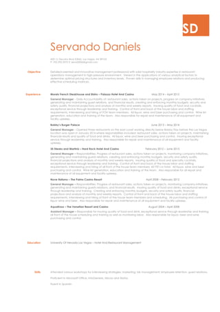 SD
Servando Daniels
4201 S. Decatur Blvd #2065, Las Vegas, NV 89103
P: 702-292-2975 E: servid2006@gmail.com
Objective Detailed-oriented and innovative management professional with solid hospitality industry expertise in restaurant
operations management in high-pressure environment. Versed in the applications of various analytical factors to
determine optimal pricing structures and inventory levels. Proven skills in managing employee relations and producing
effective scheduling matrices.
Experience Morels French Steakhouse and Bistro – Palazzo Hotel And Casino May 2014 – April 2015
General Manager – Daily Accountability of; restaurant sales, actions taken on projects, progress on company initiatives,
generating and maintaining guest relations, and financial results, creating and enforcing monthly budgets, security and
safety audits, financial projections and analysis of monthly and weekly reports. Insuring quality of food and cocktails,
exceptional service through leadership and training. Control of front and back of the house labor and staffing
requirements, interviewing and hiring of FOH team members. All liquor, wine and beer purchasing and control. Wine list
generation, education and training of the team. Also responsible for repair and maintenance of all equipment and
facility upkeep.
Bobby’s Burger Palace June 2013 – May 2014
General Manager - Opened three restaurants on the east coast working directly below Bobby Flay before the Las Vegas
location was open in January 2014 where responsibilities included: restaurant sales, actions taken on projects, maintaining
financial results and quality of food and drinks. All liquor, wine and beer purchasing and control. Insuring exceptional
service through leadership and training. Also responsible for repair and maintenance of all equipment and facility
upkeep.
35 Steaks and Martinis – Hard Rock Hotel And Casino February 2012 – June 2013
General Manager – Responsibilities: Progress of restaurant sales, actions taken on projects, monitoring company initiatives,
generating and maintaining guests relations, creating and enforcing monthly budgets, security and safety audits,
financial projections and analysis of monthly and weekly reports. Insuring quality of food and specialty cocktails,
exceptional service through leadership and training. Control of front and back of the house labor and staffing
requirements, interviewing and hiring of all front of the house team members; 60 FTE’s in total. All liquor, wine and beer
purchasing and control. Wine list generation, education and training of the team. Also responsible for all repair and
maintenance of all equipment and facility upkeep.
Nove Italiano – The Palms Casino Resort April 2008 – February 2012
General Manager – Responsibilities: Progress of restaurant sales, actions taken on projects, monitoring company initiatives,
generating and maintaining guests relations, and financial results. Insuring quality of food and drinks, exceptional service
through leadership and training. Creating and enforcing monthly budgets, security and safety audits, financial
projections and analysis of monthly and weekly reports. Control of front and back of the house labor and staffing
requirements, interviewing and hiring of front of the house team members and scheduling. All purchasing and control of
liquor wine and beer. Also responsible for repair and maintenance of all equipment and facility upkeep.
AquaKnox – The Venetian Resort and Casino August 2004 – April 2008
Assistant Manager – Responsible for insuring quality of food and drink, exceptional service through leadership and training,
all front of the house scheduling and training as well as monitoring labor. Also responsible for liquor, beer and wine
purchasing and control.
Education University Of Nevada Las Vegas – Hotel And Restaurant Management
Skills Attended various workshops for interviewing strategies; marketing; risk management; employee retention; guest relations.
Proficient in Microsoft Office, InfoGenesis, Micros and Aloha.
Fluent in Spanish
 
