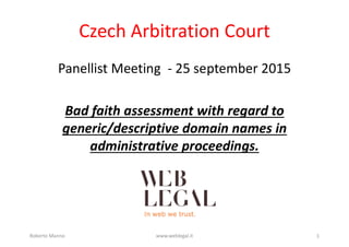 Czech Arbitration Court
Panellist Meeting ­ 25 september 2015
Bad faith assessment with regard to
generic/descriptive domain names in
administrative proceedings.
Roberto Manno www.weblegal.it 1
 