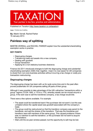 By: Martin Verrall, Rachel Parker
Published on Taxation (http://www.taxation.co.uk/taxation)
Home > Painless way of splitting
16 January 2013
Painless way of splitting
MARTIN VERRALL and RACHEL PARKER explain how the substantial shareholding
exemption works in practice
KEY POINTS
• Degrouping charges.
• Transferring trade and assets into a new company.
• Dealing with goodwill.
• Group transaction.
• Applying for a non-statutory business clearance.
Finance Act 2011 introduced changes to both the degrouping charge and substantial
shareholding exemption (SSE) that, together, mean it is now easier for UK companies
to divest from non-core business activities without incurring a tax charge or costly pre-
transaction restructuring.
Degrouping charges
The degrouping charge has been with us for quite some time and in the past often
proved problematic for UK companies selling off parts of their group.
Although it was possible to take advantage of the UK’s attractive “transactions within a
group” regime (TCGA 1992, s 170 to s 175), whereby assets can be moved around a
group, if the wish was to sell the transferee company, a tax charge would bite.
There were a few options available. For example:
• The asset could be transferred back if the purchaser did not want it, but this was
unhelpful where the capital asset was goodwill associated with the company’s
trade.
• The group could be restructured so that the transferor company was parent to the
transferee, and sell the shares of the transferor. That way the transferee and
transferor were still members of the same group. This caused problems if there
was no intention to sell the transferor, or the purchaser did not want to acquire
the transferor.
• Wait until the six-year window passed, but the opportunity to sell may be lost.
Page 1 of 6Painless way of splitting
24/02/2015http://www.taxation.co.uk/taxation/print/298121
 
