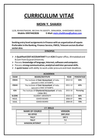 CURRICULUM VITAE
MOIN Y. SHAIKH
12/B, REHMATNAGAR, NR.CHHI PA SOCIETY, DANILIMDA, AHMEDABAD-380028.
Mobile:09974422026 E-Mail:moin.shaikhcwa@yahoo.com
Seeking entry level assignmentsin Finance withan organizationof repute
Preferable inthe Banking, Finance Service, FMCG, Telecomsectors &other
sector also.
SYNOPSIS
 A Qualified COSTACCOUNTANTfrom ICAI Chapter office, Ahmadabad and
B.Com fromGujaratUniversity.
 Possess knowledge of language, Internet, software andcomputer.
 Possess strong communication, analytical andinter personal skills.
 A quick leaner with ability to work under pressureand meet deadlines.
ACADEMIA
EXAM BOARD/INSTITUTE YEAR PERCENTAGE
ICWAI The Institute of Cost Accountant of India.
(passed in FIRST ATTEMPT)
2012-13 63%
ICWAI The Institute of Cost Accountant of India.
(passed in FIRST ATTEMPT)
2011-12 65%
ICAI The Institute Of Chartered Accountant of India
( Inter CA )
2015-16 Pursuing
B.COM. GUJARAT UNIVERSITY 2010-11 66%
H.S.C. GSHEB BOARD 2006-07 78%
S.S.C. GSHEB BOARD 2004-05 73%
I.T. SKILLS
NAME OF COURCE VERSION
MS OFFICE 2007,2010
TALLY ERP 9
TALLY 7.2
WINDOW,INTERNET ---
 