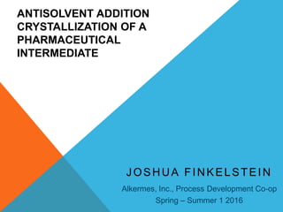 ANTISOLVENT ADDITION
CRYSTALLIZATION OF A
PHARMACEUTICAL
INTERMEDIATE
JOSHUA FINKELSTEIN
Alkermes, Inc., Process Development Co-op
Spring – Summer 1 2016
 