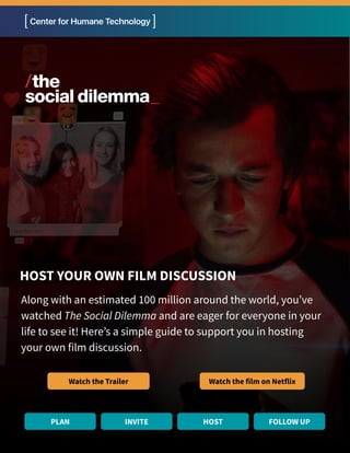 Along with an estimated 100 million around the world, you’ve
watched The Social Dilemma and are eager for everyone in your
life to see it! Here’s a simple guide to support you in hosting
your own film discussion.
HOST YOUR OWN FILM DISCUSSION
Watch the Trailer Watch the film on Netflix
PLAN INVITE HOST FOLLOW UP
 