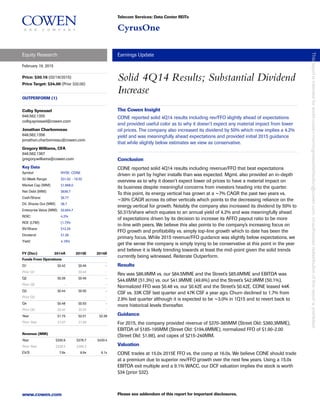 Telecom Services: Data Center REITs
CyrusOne
Equity Research Earnings Update
www.cowen.com Please see addendum of this report for important disclosures.
February 19, 2015
Price: $30.16 (02/18/2015)
Price Target: $34.00 (Prior $32.00)
OUTPERFORM (1)
Solid 4Q14 Results; Substantial Dividend
Increase
Colby Synesael
646.562.1355
colby.synesael@cowen.com
Jonathan Charbonneau
646.562.1356
jonathan.charbonneau@cowen.com
Gregory Williams, CFA
646.562.1367
gregory.williams@cowen.com
Key Data
Symbol NYSE: CONE
52-Week Range: $31.02 - 19.52
Market Cap (MM): $1,968.0
Net Debt (MM): $636.7
Cash/Share: $6.77
Dil. Shares Out (MM): 38.7
Enterprise Value (MM): $2,604.7
ROIC: 4.2%
ROE (LTM): (1.7)%
BV/Share: $12.25
Dividend: $1.26
Yield: 4.18%
FY (Dec) 2014A 2015E 2016E
Funds From Operations
Q1 $0.42 $0.49 -
Prior Q1 - $0.46 -
Q2 $0.39 $0.49 -
Prior Q2 - - -
Q3 $0.44 $0.50 -
Prior Q3 - - -
Q4 $0.48 $0.53 -
Prior Q4 $0.42 $0.55 -
Year $1.73 $2.01 $2.39
Prior Year $1.67 $1.99
Revenue (MM)
Year $330.9 $376.7 $430.4
Prior Year $328.5 $386.3
EV/S 7.9x 6.9x 6.1x
The Cowen Insight
CONE reported solid 4Q14 results including rev/FFO slightly ahead of expectations
and provided useful color as to why it doesn’t expect any material impact from lower
oil prices. The company also increased its dividend by 50% which now implies a 4.2%
yield and was meaningfully ahead expectations and provided initial 2015 guidance
that while slightly below estimates we view as conservative.
Conclusion
CONE reported solid 4Q14 results including revenue/FFO that beat expectations
driven in part by higher installs than was expected. Mgmt. also provided an in-depth
overview as to why it doesn’t expect lower oil prices to have a material impact on
its business despite meaningful concerns from investors heading into the quarter.
To this point, its energy vertical has grown at a ~7% CAGR the past two years vs.
~30% CAGR across its other verticals which points to the decreasing reliance on the
energy vertical for growth. Notably, the company also increased its dividend by 50% to
$0.315/share which equates to an annual yield of 4.2% and was meaningfully ahead
of expectations driven by its decision to increase its AFFO payout ratio to be more
in-line with peers. We believe this also points to the company’s increasing focus on
FFO growth and profitability vs. simply top-line growth which to date has been the
primary focus. While 2015 revenue/FFO guidance was slightly below expectations, we
get the sense the company is simply trying to be conservative at this point in the year
and believe it is likely trending towards at least the mid-point given the solid trends
currently being witnessed. Reiterate Outperform.
Results
Rev was $86.9MM vs. our $84.5MME and the Street’s $85.6MME and EBITDA was
$44.6MM (51.3%) vs. our $41.9MME (49.6%) and the Street’s $42.9MM (50.1%).
Normalized FFO was $0.48 vs. our $0.42E and the Street’s $0.42E. CONE leased 44K
CSF vs. 33K CSF last quarter and 47K CSF a year ago. Churn declined to 1.7% from
2.9% last quarter although it is expected to be ~3.0% in 1Q15 and to revert back to
more historical levels thereafter.
Guidance
For 2015, the company provided revenue of $370-385MM (Street Old: $380.3MME),
EBITDA of $185-195MM (Street Old: $194.6MME), normalized FFO of $1.90-2.00
(Street Old: $1.98), and capex of $215-240MM.
Valuation
CONE trades at 15.0x 2015E FFO vs. the comp at 16.0x. We believe CONE should trade
at a premium due to superior rev/FFO growth over the next few years. Using a 15.0x
EBITDA exit multiple and a 9.1% WACC, our DCF valuation implies the stock is worth
$34 (prior $32).
Thisreportisintendedforworld-cowen-morningnotesdistribution@cowen.com.Unauthorizedredistributionofthisreportisprohibited.
 