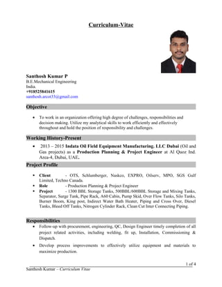 Curriculum-Vitae
Santhosh Kumar P
B.E.Mechanical Engineering
India.
+918525841615
santhosh.arcot33@gmail.com
Objective
• To work in an organization offering high degree of challenges, responsibilities and
decision making. Utilize my analytical skills to work efficiently and effectively
throughout and hold the position of responsibility and challenges.
Working History-Present
• 2013 – 2015 Indata Oil Field Equipment Manufacturing. LLC Dubai (Oil and
Gas projects) as a Production Planning & Project Engineer at Al Quoz Ind.
Area-4, Dubai, UAE.
Project Profile
 Client - OTS, Schlumberger, Naskco, EXPRO, Oilserv, MPO, SGS Gulf
Limited, Techno Canada.
 Role - Production Planning & Project Engineer
 Project - 1300 BBL Storage Tanks, 500BBL/600BBL Storage and Mixing Tanks,
Separator, Surge Tank, Pipe Rack, A60 Cabin, Pump Skid, Over Flow Tanks, Silo Tanks,
Burner Boom, King post, Indirect Water Bath Heater, Piping and Cross Over, Diesel
Tanks, Bleed Off Tanks, Nitrogen Cylinder Rack, Clean Cut Inter Connecting Piping.
Responsibilities
• Follow-up with procurement, engineering, QC, Design Engineer timely completion of all
project related activities, including welding, fit up, Installation, Commissioning &
Dispatch.
• Develop process improvements to effectively utilize equipment and materials to
maximize production.
Santhosh Kumar – Curriculum Vitae
1 of 4
 