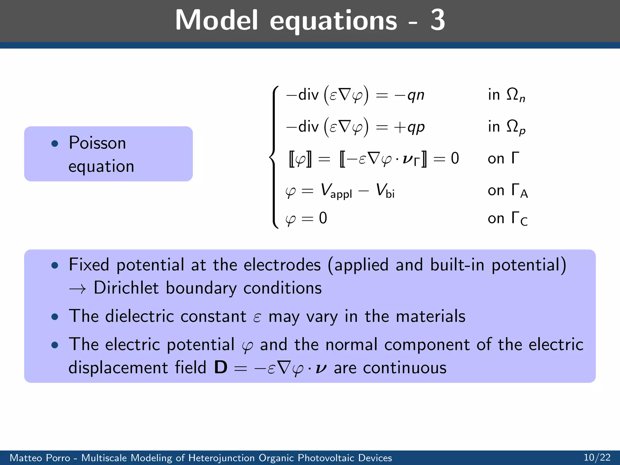 Model equations - Lumping procedure 
 Extend the validity of the bulk continuity equation to 
 n  with 
interface conditions 
[[X]] = 0 and [[JX  ]] = H 
X on  
 Interface source term H 
X obtained with a lumping operation 
H 
X = 
ZH 
H 
 
krecP  
X 
diss 
 
d = krec 
ZH 
H 
P d  
1 
diss 
ZH 
H 
X d ' kreceP 
 
2H 
diss 
Xj 
 Exciton 
equation 
8 
: 
@X 
@t 
+ div JX = G  
X 
X 
in 
n [ 
p = 
 n  
eP 
JX = DXrX in 
 
[[X]] = 0 on  
[[JX  ]] = krec 
2H 
diss 
X on  
X = 0 on C [ A 
X(x; 0) = X0(x) in 
 
Matteo Porro - Multiscale Modeling of Heterojunction Organic Photovoltaic Devices 8/22 
 
