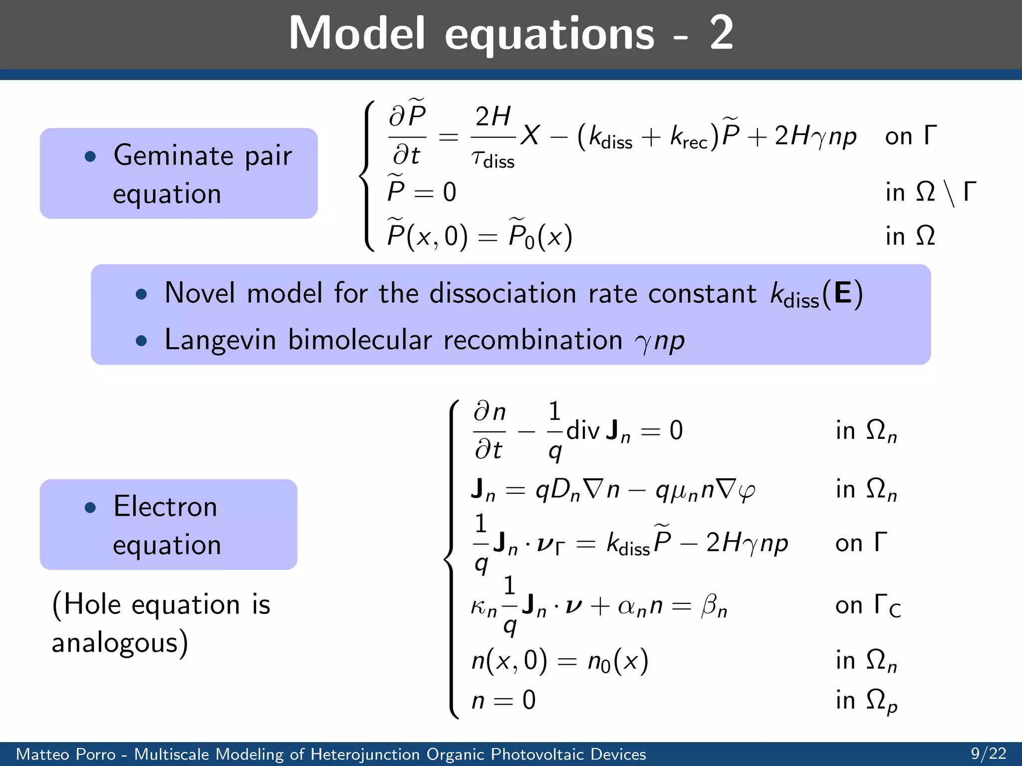 Model equations - 1 
 Exciton 
equation 
8 
: 
@X 
@t 
+ div JX = G  
X 
X 
in 
n [ 
p 
@X 
@t 
+ div JX = G  
X 
X 
 
X 
diss 
+ krecP in 
H 
JX = DXrX in 
 
X = 0 on C [ A 
X(x; 0) = X0(x) in 
 
 Excitons have null net charge ! Just diusion (Fick's law) 
 Generation term G(x; t): constant, Beer-Lambert 
 Exciton lifetime X , geminate pair formation time diss 
 Geminate pair recombination rate constant krec and triplet 
exciton fraction  
 X and the normal component of JX are continuous in 
 
Matteo Porro - Multiscale Modeling of Heterojunction Organic Photovoltaic Devices 7/22 
 