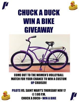 CHUCK A DUCK
WIN A BIKE
GIVEAWAY
COME OUT TO THE WOMEN’S VOLLEYBALL
MATCH FOR YOUR CHANCE TO WIN A CUSTOM
UP CRUISER!
PIPILOTS VS. SAINT MARY’S THURSDAY NOV 17
@ 7:00 P.M.
CHUCK A DUCK+ WIN A BIKE
 