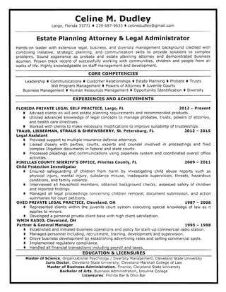 Celine M. Dudley
Largo, Florida 33777 ) 239-687-9633 I celinedudley@gmail.com
Estate Planning Attorney & Legal Administrator
Hands-on leader with extensive legal, business, and diversity management background credited with
combining initiative, strategic planning, and communication skills to provide solutions to complex
problems. Sound experience as probate and estate planning attorney and demonstrated business
acumen. Proven track record of successfully working with communities, children and people from all
walks of life. Highly knowledgeable on staff management and development.
CORE COMPETENCIES
Leadership I Communications I Customer Relationships t Estate Planning I Probate 0 Trusts
Will Program Management I Powers of Attorney I Juvenile Courts
Business Management I Human Resources Management I Opportunity Identification I Diversity
EXPERIENCES AN D ACHIEVEMENTS
FLORIDA PRIVATE LEGAL SELF PRACTICE, Largo, FL 2OL2 - Present
I Advised clients on will and estate planning requirements and recommended products,
I Utilized advanced knowledge of legal concepts to manage probates, trusts, powers of attorney,
and health care directives.
0 Worked with clients to make necessary modifications to improve suitability of trusteeships.
TRAUB, LIEBERMAN, STRAUS & SHREWSBERRY, St. Petersburg, FL 2OL2 - 2015
Legal Assistant
I Provided support to multiple insurance defense attorneys,
t Liaised closely with parties, courts, experts and counsel involved in proceedings and filed
complex litigation documents in federal and state courts.
0 Processed pleadings and communications using paperless system and coordinated overall office
activities.
PINELLAS COUNTY SHERIFF'S OFFICE, Pinellas County, FL 2009 - 2011
Chi ld Protection Investigator
I Ensured safeguarding of children from harm by investigating child abuse reports such as
physical injury, mental injury, substance misuse, inadequate supervision, threats, hazardous
conditions, and family violence,
I Interviewed all household members, obtained background checks, assessed safety of children
and reported findings.
a Managed all legal proceedings concerning children removal, document submission, and action
summaries for court petitions.
OHIO PRMTE LEGAL PRACTICE, Cleveland, OH t987 - 2008
0 Represented clients within the juvenile court system executing special knowledge of law as it
applies to minors.
I Developed a personal private client base with high client satisfaction.
WMIH RADIO, Cleveland, OH
Partner & General Manager 1995 - 1998
I Established and initiated business operations and policy for start-up commercial radio station.
I Managed personnel including, recruitment, training, development and supervision.
t Drove business development by establishing advertising rates and selling commercial spots.
I Implemented regulatory compliance.
I Handled all financial transactions including pavroll and taxes.
EDUCATION & LICENSURES
Master of Science, Organizational Psychology / Diversity Management, Cleveland State University
Juris Doctor, Cleveland State University, Cleveland-Marshall College of Law
Master of Business Administration, Finance, Cleveland State University
Bachelor of Arts, Business Administration, Ursuline College
Licensures: Florida Bar & Ohio Bar
 