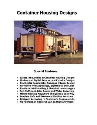 Container Housing Designs
Special Features
 Latest Innovations in Container Housing Designs
 Modern and Stylish Interior and Exterior Designs
 Practical & Comfortably Spacious Interior Layout
 Furnished with Appliances, Electronics and Linen
 Ready to Use Plumbing & Electrical power supply
 Self-Sufficient Solar Power and Water Collectors
 Mobile Housing Anywhere The Quick & Easy way
 Durable, Safe and Extremely Weather Resistant
 Designed According to Customer’s Requirements
 No Foundation Required Can Be Used Anywhere
 