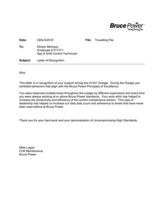 Date: 02AUG2016 File: Travelling File
To: Klinton McIntyre
Employee # 517311
App A Shift Control Technician
Subject: Letter of Recognition
Klint,
This letter is in recognition of your support during the A1541 Outage. During the Outage you
exhibited behaviors that align with the Bruce Power Principles of Excellence.
You were observed multiple times throughout the outage by different supervisors and every time
you were always working at or above Bruce Power standards. Your work ethic has helped to
increase the productivity and efficiency of the control maintenance section. This type of
leadership has helped us increase our daily task count and adherence to levels that have never
been seen before at Bruce Power.
Thank you for your hard work and your demonstration of Uncompromising High Standards.
Mike Logan
FLM Maintenance
Bruce Power
 