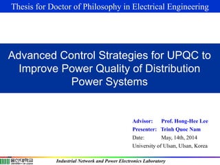 Advisor: Prof. Hong-Hee Lee
Presenter: Trinh Quoc Nam
Date: May, 14th, 2014
University of Ulsan, Ulsan, Korea
Industrial Network and Power Electronics Laboratory
Advanced Control Strategies for UPQC to
Improve Power Quality of Distribution
Power Systems
Thesis for Doctor of Philosophy in Electrical Engineering
 