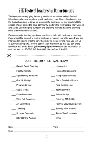 2017FestivalLeadershipOpportunities
We hope you are enjoying the many wonderful aspects of today’s festival!
It has been a labor of love by a small, dedicated crew. Many of us hope to see
the festival continue to thrive as a successful fundraiser for our wonderful little
school. We are excited to have community leaders like Ron Garcia, Mary Jessen
and Mattie Leeds helping our team and exploring ways to make the planning
more effective and sustainable.
Please consider lending your talent and time to help with next year’s planning
if you would like to see the festival continue to happen year after year. If you are
interested in helping with the 2017 Festival, we would love to have you join us
at our thank you party / festival debrief later this month so that you can share
feedback and ideas. Email gail.mcnulty@gmail.com for more information or
mail this form to: BDCSF, P.O. Box 8089, Santa Cruz, CA 95061
Join the 2017 Festival Team!
___ Overall Event Planning
___ Facility Rentals
___ Sign Making (by hand)
___ Graphic Design
___ Program Layout
___ Social Media
___ Email Newsletter
___ Wine Pull Donations
___ Art Committee
___ Ticketing
___ Sponsor Outreach
___ Silent/Online Auction
___ Live Auction
___ Picking Up Donations
___ Hang Posters Locally
___ Place Sandwich Boards
___ Prop Building, etc.
___ Technical/WIFI
___ Friday Set Up
___ Saturday AM Set Up
___ Festival Crew (during event)
___ Sunday AM Clean Up
___ Thank You Committee
___ Other ___________________
Name ____________________________________ Phone ________________________
Email ___________________________________________________________________
13
 