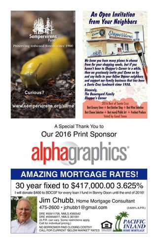 A Special Thank You to
Our 2016 Print Sponsor
An Open Invitation
from Your Neighbors
We know you have many places to choose
from for your shopping needs, but if you
haven't been to Shopper’s Corner in a while,
then we graciously invite you! Come on by
and say hello to your fellow Dooner neighborsand say hello to your fellow Dooner neighbors
and support our family business that has been
a Santa Cruz landmark since 1938. 
Sincerely, 
The Beauregard Family
Shopper’s Corner
2016 Best of Santa Cruz
Best Grocery Store ▲ Best Butcher Shop ▲ Best Wine Selection
Best Cheese Selection ▲ Best mural/Public Art ▲ Freshest Produce
Voted by Good Times
Amazing Mortgage Rates!
30 year fixed to $417,000.00 3.625%
I will donate $400 to BDCSF for every loan I fund in Bonny Doon until the end of 2016!
Jim Chubb, Home Mortgage Consultant
475-2600 • jchubb1@gmail.com
DRE #00911706, NMLS #360542
DRE #00956877, NMLS 361091
(A.P.R. can vary. Some restrictions apply.
Call for individual pricing.)
NO BORROWER PAID CLOSING COSTS!!!
CALL FOR CURRENT “BELOW MARKET” RATES
(3.625% A.P.R.)
13
 