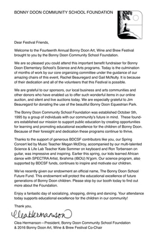 Dear Festival Friends,
Welcome to the Fourteenth Annual Bonny Doon Art, Wine and Brew Festival
brought to you by the Bonny Doon Community School Foundation.
We are so pleased you could attend this important benefit fundraiser for Bonny
Doon Elementary School’s Science and Arts programs. Today is the culmination
of months of work by our core organizing committee under the guidance of our
amazing chairs of this event, Rachel Beauregard and Gail McNulty. It is because
of their dedication and all of the volunteers that this Festival is possible.
We are grateful to our sponsors, our local business and arts communities and
other donors who have enabled us to offer such wonderful items in our online
auction, and silent and live auctions today. We are especially grateful to Jim
Beauregard for donating the use of the beautiful Bonny Doon Equestrian Park.
The Bonny Doon Community School Foundation was established October 5th,
1995 by a group of individuals with our community’s future in mind. These found-
ers established our mission to support public education by creating opportunities
for learning and promoting educational excellence for the children of Bonny Doon.
Because of their foresight and dedication these programs continue to thrive.
Thanks to the support of generous BDCSF contributors like you, our Spring
Concert led by Music Teacher Megan McElroy, accompanied by our multi-talented
Science & Life Lab Teacher Kate Sommer on keyboard and Ron Torbensen on
guitar, was impressive and inspiring. Earlier this spring, our kids learned African
dance with SPECTRA Artist, Ibrahima (IBOU) N’gom. Our science program, also
supported by BDCSF funds, continues to inspire and motivate our children.
We’ve recently given our endowment an official name, The Bonny Doon School
Future Fund. This endowment will protect the educational excellence of future
generations of Bonny Doon children. Please stop by our booth today to find out
more about the Foundation.
Enjoy a fantastic day of socializing, shopping, dining and dancing. Your attendance
today supports educational excellence for the children in our community!
Thank you,
Clea Hermanson—President, Bonny Doon Community School Foundation
& 2016 Bonny Doon Art, Wine & Brew Festival Co-Chair
Bonny Doon Community School Foundation
 