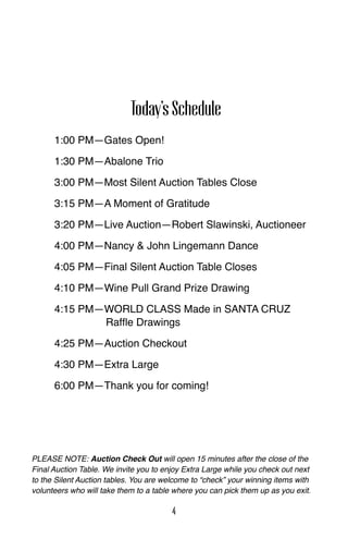 1:00 PM—Gates Open!
1:30 PM—Abalone Trio
3:00 PM—Most Silent Auction Tables Close
3:15 PM—A Moment of Gratitude
3:20 PM—Live Auction—Robert Slawinski, Auctioneer
4:00 PM—Nancy & John Lingemann Dance
4:05 PM—Final Silent Auction Table Closes
4:10 PM—Wine Pull Grand Prize Drawing
4:15 PM—WORLD CLASS Made in SANTA CRUZ
Raffle Drawings
4:25 PM—Auction Checkout
4:30 PM—Extra Large
6:00 PM—Thank you for coming!
PLEASE NOTE: Auction Check Out will open 15 minutes after the close of the
Final Auction Table. We invite you to enjoy Extra Large while you check out next
to the Silent Auction tables. You are welcome to “check” your winning items with
volunteers who will take them to a table where you can pick them up as you exit.
Today’sSchedule
4
 