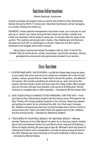 AuctionInformation
Robert Slawinski, Auctioneer
Auction proceeds will support science and the arts at Bonny Doon Elementary
School during the 2016-17 school year. Slawinski Auctioneers will be managing
our auction closing and check-out.
PAYMENT: Unless special arrangements have been made, you must pay for and
pick up or “check” your items during the item check out window. Cashier and
check out volunteers will be ready to assist you 15 minutes after the close of the
auction. The cashiers will accept cash, checks, Visa, Mastercard and Discover.
All sales are final with no exchanges or refunds. Sales tax of 8.25% will be
collected for all tangible items sold in auction
Bonny Doon Community School Foundation (501c3, EIN: 77-0412170)
Thank you to all the alumni, artists, businesses, community members, friends,
grandparents and parents who generously donated to our auction.
LiveAuction
1. Oyster Bar with 120 oysters—Let Bill the Oyster Man bring the party
to your party! We arrive and set up an oyster bar complete with a bed of iced
oysters, various sauces that we make fresh to dress the oysters, and different
hot sauces. We provide everything we need to set up, open and serve the
oysters and then break it down and haul away the empty shells. Often people
who win this item will add more bushels (120 count) at $150/bushel. Winner
chooses an available date on Bill’s calendar.—Donated by Bill the Oyster Man
2. GIVE YOUR CHILD A Chance to be Principal for the Day!—Thrill
your Bonny Doon Elementary student with the chance to be “Principal for the
Day!” Duties will include greeting students in the morning, observing classes
and pulling the alarm for an all-school fire drill! As if that wasn’t enough,
Ms. Siddens will graciously treat your young Principal and a friend to lunch at
a local restaurant. Date to be determined and agreed upon by Ms. Siddens
and the winning family.—Donated by Stephanie Siddens
3. “textures at four mile beach,” by Michael Bailey—Michael
painted “Textures at Four Mile Beach” en plein air on that very beach, located
about half way between Santa Cruz and Bonny Doon road just off Highway 1.
Since he began painting 28 years ago at age 46, Michael’s work has grown to
national prominence and is recognized, currently as being among the best in
the USA. Michael has fond memories of his early childhood in Bonny Doon.
—Donated by Michael Bailey
6
 