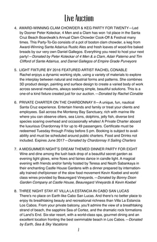 LiveAuction
4. Award-Winning Clam Chowder & Keg Party for Twenty—Led
by Dooner Peter Koleckar, 4 Men and a Clam has won 1st place in the Santa
Cruz Beach Boardwalk’s Annual Clam Chowder Cook-Off & Festival many
times. This Party-To-Go consists of a pot of boston clam chowder, a keg from
Award-Winning Sante Adairius Rustic Ales and fresh loaves of wood-fire baked
breads by our very own Daniel Gallegos. Everything you need to host your next
party!—Donated by Peter Koleckar of 4 Men & a Clam, Adair Paterno and Tim
Clifford of Sante Adairius, and Daniel Gallegos of Empire Grade Purveyors
5. Light Fixture by 2016 Featured artist Rachel Conable
Rachel enjoys a dynamic working style, using a variety of materials to explore
the interplay between natural and industrial forms and patterns. She combines
3D product design, painting and surface design to create a varied body of work
across several mediums, always seeking simple, beautiful solutions. This is a
one-of-a kind fixture created just for our auction.—Donated by Rachel Conable
6. Private Charter on the Chardonnay II—A unique, fun, nautical
Santa Cruz experience. Entertain friends and family or treat your clients and
employees. Sail across the Monterey Bay Sanctuary, rich with marine life
where you can observe otters, sea Lions, dolphins, jelly fish, diverse bird
species soaring overhead and occasionally whales! A Private Charter aboard
the luxurious Chardonnay II for up to 49 passengers. Certificate must be
redeemed Tuesday through Friday before 5 pm. Booking is subject to avail-
ability and must be scheduled around public charters. Food and Drinks not
included. Expires June 2017—Donated by Chardonnay II Sailing Charters
7. A Midsummer Night’s Dream themed dinner party for eight
Wine and dine among the lush back drop of a beautiful secret garden as
evening light glows, wine flows and fairies dance in candle light. A magical
evening with friends and/or family hosted by Teresa and Nezih Sabankaya in
their enchanting Castle House Gardens with a dinner prepared by internation-
ally trained chef/pioneer of the slow food movement Kevin Koebel and world
class wines provided by Beauregard Vineyards.—Donated by Bonny Doon
Garden Company at Castle House, Beauregard Vineyards & Kevin Koebel
8. Three night stay at villa la estancia in cabo san lucas
There’s no place on Earth like Cabo San Lucas. And there’s no better place to
enjoy its breathtaking beauty and recreational richness than Villa La Estancia
Los Cabos. From your private balcony, you’ll admire the view of a breathtaking
strand of beach, the sapphire Sea of Cortez, and the dramatic rock formations
of Land’s End. Six-star resort, with a world-class spa, gourmet dining and an
excellent location fronting the best swimmable beach in Los Cabos.—Donated
by Earth, Sea & Sky Vacations
7
 