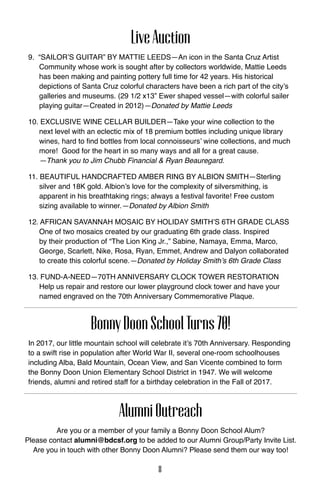 LiveAuction
9. “Sailor’s Guitar” by Mattie Leeds—An icon in the Santa Cruz Artist
Community whose work is sought after by collectors worldwide, Mattie Leeds
has been making and painting pottery full time for 42 years. His historical
depictions of Santa Cruz colorful characters have been a rich part of the city’s
galleries and museums. (29 1/2 x13” Ewer shaped vessel—with colorful sailer
playing guitar—Created in 2012)—Donated by Mattie Leeds
10. Exclusive Wine Cellar Builder—Take your wine collection to the
next level with an eclectic mix of 18 premium bottles including unique library
wines, hard to find bottles from local connoisseurs’ wine collections, and much
more! Good for the heart in so many ways and all for a great cause.
—Thank you to Jim Chubb Financial & Ryan Beauregard.
11. Beautiful handcrafted Amber ring by ALBION SMITH—Sterling
silver and 18K gold. Albion’s love for the complexity of silversmithing, is
apparent in his breathtaking rings; always a festival favorite! Free custom
sizing available to winner.—Donated by Albion Smith
12. African Savannah Mosaic by Holiday Smith’s 6th Grade Class
One of two mosaics created by our graduating 6th grade class. Inspired
by their production of “The Lion King Jr.,” Sabine, Namaya, Emma, Marco,
George, Scarlett, Nike, Rosa, Ryan, Emmet, Andrew and Dalyon collaborated
to create this colorful scene.—Donated by Holiday Smith’s 6th Grade Class
13. FUND-A-NEED—70th Anniversary Clock Tower Restoration
Help us repair and restore our lower playground clock tower and have your
named engraved on the 70th Anniversary Commemorative Plaque.
BonnyDoonSchoolTurns70!
In 2017, our little mountain school will celebrate it’s 70th Anniversary. Responding
to a swift rise in population after World War II, several one-room schoolhouses
including Alba, Bald Mountain, Ocean View, and San Vicente combined to form
the Bonny Doon Union Elementary School District in 1947. We will welcome
friends, alumni and retired staff for a birthday celebration in the Fall of 2017.
AlumniOutreach
Are you or a member of your family a Bonny Doon School Alum?
Please contact alumni@bdcsf.org to be added to our Alumni Group/Party Invite List.
Are you in touch with other Bonny Doon Alumni? Please send them our way too!
8
 